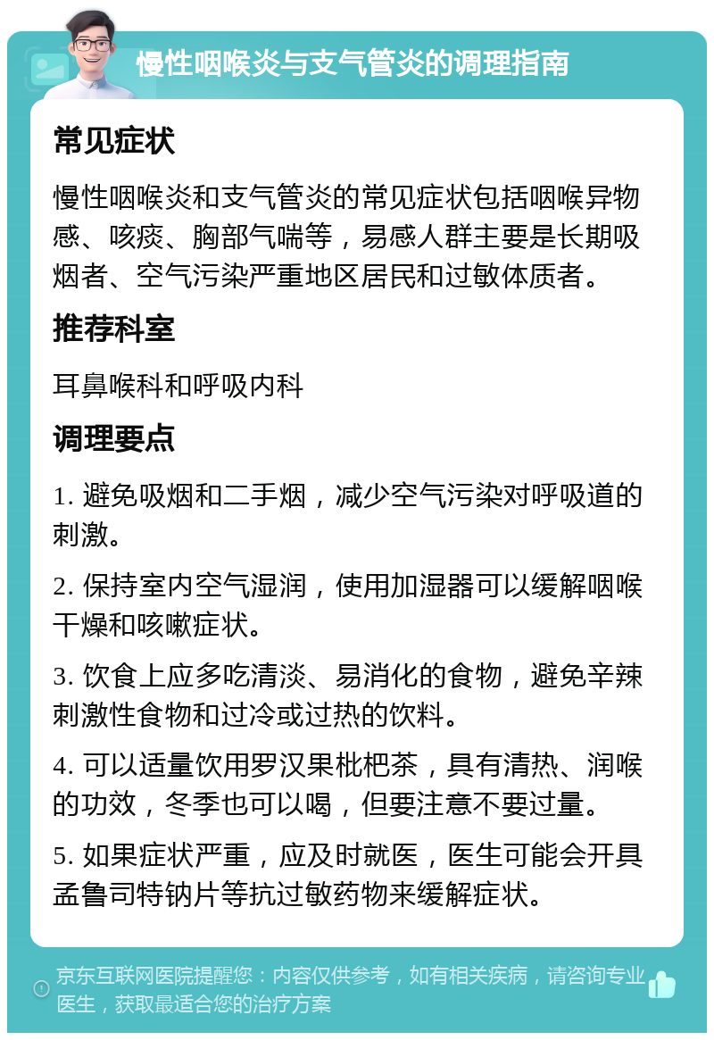 慢性咽喉炎与支气管炎的调理指南 常见症状 慢性咽喉炎和支气管炎的常见症状包括咽喉异物感、咳痰、胸部气喘等，易感人群主要是长期吸烟者、空气污染严重地区居民和过敏体质者。 推荐科室 耳鼻喉科和呼吸内科 调理要点 1. 避免吸烟和二手烟，减少空气污染对呼吸道的刺激。 2. 保持室内空气湿润，使用加湿器可以缓解咽喉干燥和咳嗽症状。 3. 饮食上应多吃清淡、易消化的食物，避免辛辣刺激性食物和过冷或过热的饮料。 4. 可以适量饮用罗汉果枇杷茶，具有清热、润喉的功效，冬季也可以喝，但要注意不要过量。 5. 如果症状严重，应及时就医，医生可能会开具孟鲁司特钠片等抗过敏药物来缓解症状。