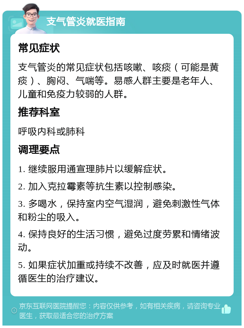 支气管炎就医指南 常见症状 支气管炎的常见症状包括咳嗽、咳痰（可能是黄痰）、胸闷、气喘等。易感人群主要是老年人、儿童和免疫力较弱的人群。 推荐科室 呼吸内科或肺科 调理要点 1. 继续服用通宣理肺片以缓解症状。 2. 加入克拉霉素等抗生素以控制感染。 3. 多喝水，保持室内空气湿润，避免刺激性气体和粉尘的吸入。 4. 保持良好的生活习惯，避免过度劳累和情绪波动。 5. 如果症状加重或持续不改善，应及时就医并遵循医生的治疗建议。