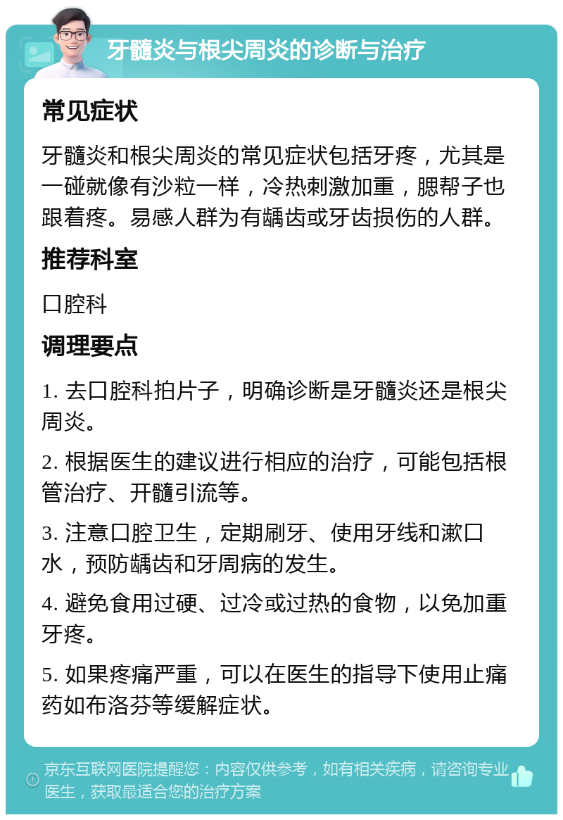 牙髓炎与根尖周炎的诊断与治疗 常见症状 牙髓炎和根尖周炎的常见症状包括牙疼，尤其是一碰就像有沙粒一样，冷热刺激加重，腮帮子也跟着疼。易感人群为有龋齿或牙齿损伤的人群。 推荐科室 口腔科 调理要点 1. 去口腔科拍片子，明确诊断是牙髓炎还是根尖周炎。 2. 根据医生的建议进行相应的治疗，可能包括根管治疗、开髓引流等。 3. 注意口腔卫生，定期刷牙、使用牙线和漱口水，预防龋齿和牙周病的发生。 4. 避免食用过硬、过冷或过热的食物，以免加重牙疼。 5. 如果疼痛严重，可以在医生的指导下使用止痛药如布洛芬等缓解症状。