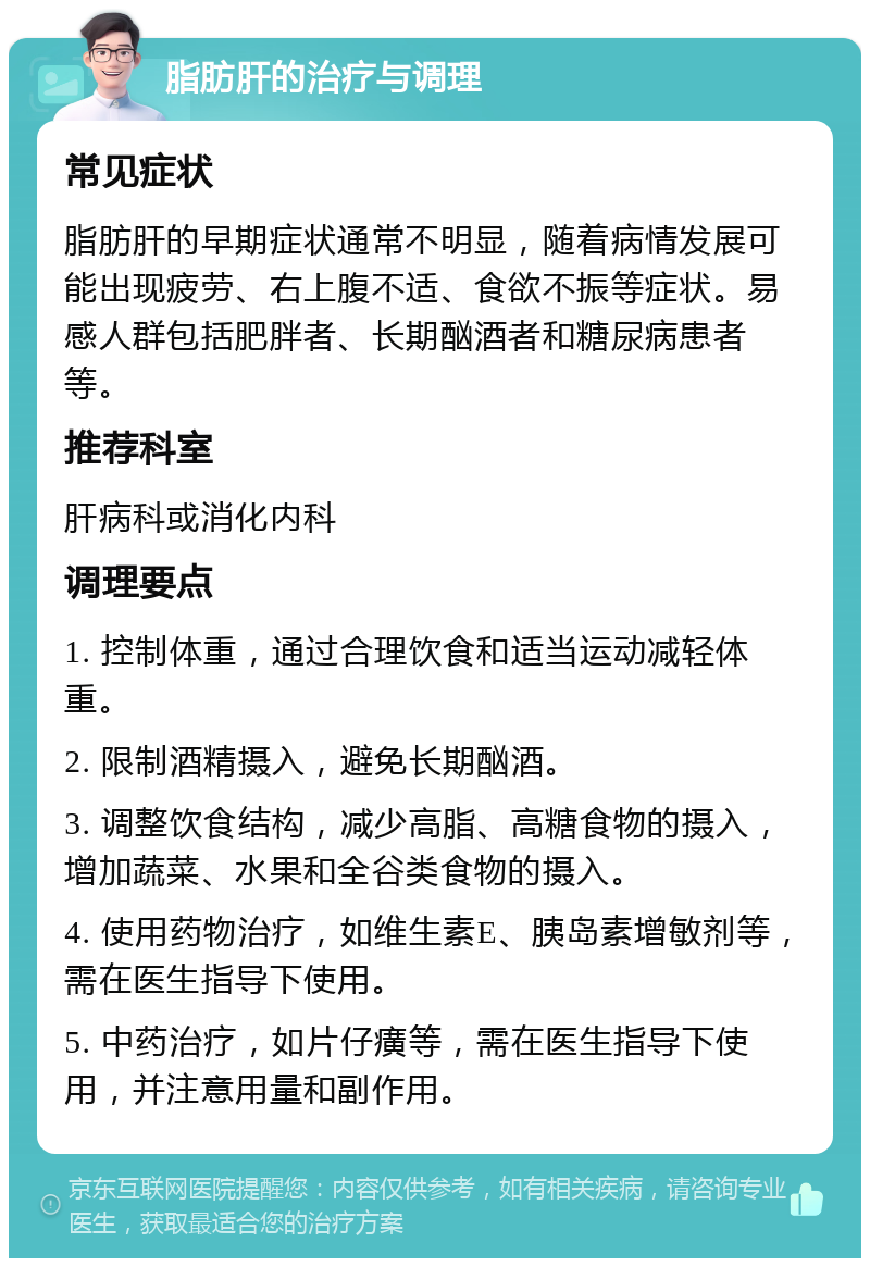 脂肪肝的治疗与调理 常见症状 脂肪肝的早期症状通常不明显，随着病情发展可能出现疲劳、右上腹不适、食欲不振等症状。易感人群包括肥胖者、长期酗酒者和糖尿病患者等。 推荐科室 肝病科或消化内科 调理要点 1. 控制体重，通过合理饮食和适当运动减轻体重。 2. 限制酒精摄入，避免长期酗酒。 3. 调整饮食结构，减少高脂、高糖食物的摄入，增加蔬菜、水果和全谷类食物的摄入。 4. 使用药物治疗，如维生素E、胰岛素增敏剂等，需在医生指导下使用。 5. 中药治疗，如片仔癀等，需在医生指导下使用，并注意用量和副作用。