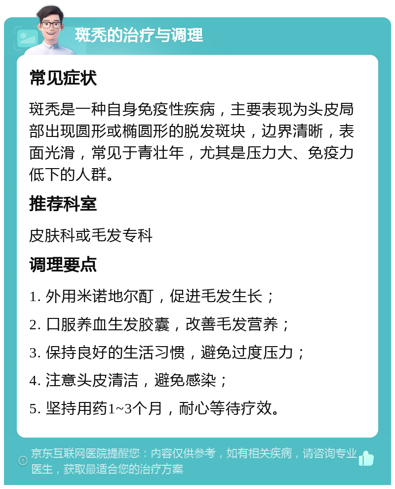 斑秃的治疗与调理 常见症状 斑秃是一种自身免疫性疾病，主要表现为头皮局部出现圆形或椭圆形的脱发斑块，边界清晰，表面光滑，常见于青壮年，尤其是压力大、免疫力低下的人群。 推荐科室 皮肤科或毛发专科 调理要点 1. 外用米诺地尔酊，促进毛发生长； 2. 口服养血生发胶囊，改善毛发营养； 3. 保持良好的生活习惯，避免过度压力； 4. 注意头皮清洁，避免感染； 5. 坚持用药1~3个月，耐心等待疗效。