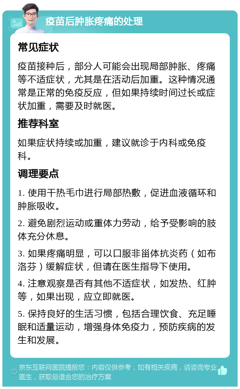 疫苗后肿胀疼痛的处理 常见症状 疫苗接种后，部分人可能会出现局部肿胀、疼痛等不适症状，尤其是在活动后加重。这种情况通常是正常的免疫反应，但如果持续时间过长或症状加重，需要及时就医。 推荐科室 如果症状持续或加重，建议就诊于内科或免疫科。 调理要点 1. 使用干热毛巾进行局部热敷，促进血液循环和肿胀吸收。 2. 避免剧烈运动或重体力劳动，给予受影响的肢体充分休息。 3. 如果疼痛明显，可以口服非甾体抗炎药（如布洛芬）缓解症状，但请在医生指导下使用。 4. 注意观察是否有其他不适症状，如发热、红肿等，如果出现，应立即就医。 5. 保持良好的生活习惯，包括合理饮食、充足睡眠和适量运动，增强身体免疫力，预防疾病的发生和发展。