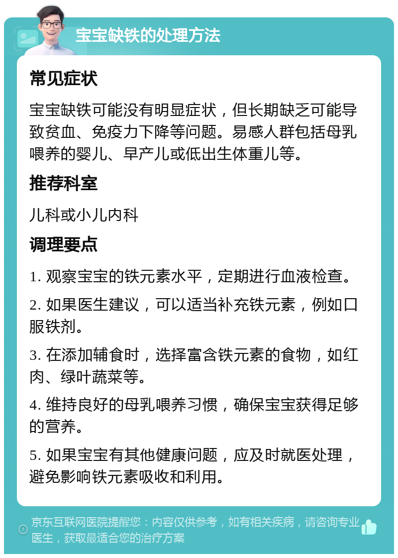 宝宝缺铁的处理方法 常见症状 宝宝缺铁可能没有明显症状，但长期缺乏可能导致贫血、免疫力下降等问题。易感人群包括母乳喂养的婴儿、早产儿或低出生体重儿等。 推荐科室 儿科或小儿内科 调理要点 1. 观察宝宝的铁元素水平，定期进行血液检查。 2. 如果医生建议，可以适当补充铁元素，例如口服铁剂。 3. 在添加辅食时，选择富含铁元素的食物，如红肉、绿叶蔬菜等。 4. 维持良好的母乳喂养习惯，确保宝宝获得足够的营养。 5. 如果宝宝有其他健康问题，应及时就医处理，避免影响铁元素吸收和利用。