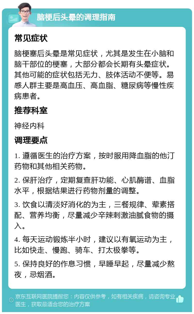 脑梗后头晕的调理指南 常见症状 脑梗塞后头晕是常见症状，尤其是发生在小脑和脑干部位的梗塞，大部分都会长期有头晕症状。其他可能的症状包括无力、肢体活动不便等。易感人群主要是高血压、高血脂、糖尿病等慢性疾病患者。 推荐科室 神经内科 调理要点 1. 遵循医生的治疗方案，按时服用降血脂的他汀药物和其他相关药物。 2. 保肝治疗，定期复查肝功能、心肌酶谱、血脂水平，根据结果进行药物剂量的调整。 3. 饮食以清淡好消化的为主，三餐规律、荤素搭配、营养均衡，尽量减少辛辣刺激油腻食物的摄入。 4. 每天运动锻炼半小时，建议以有氧运动为主，比如快走、慢跑、骑车、打太极拳等。 5. 保持良好的作息习惯，早睡早起，尽量减少熬夜，忌烟酒。