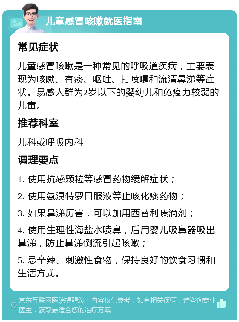 儿童感冒咳嗽就医指南 常见症状 儿童感冒咳嗽是一种常见的呼吸道疾病，主要表现为咳嗽、有痰、呕吐、打喷嚏和流清鼻涕等症状。易感人群为2岁以下的婴幼儿和免疫力较弱的儿童。 推荐科室 儿科或呼吸内科 调理要点 1. 使用抗感颗粒等感冒药物缓解症状； 2. 使用氨溴特罗口服液等止咳化痰药物； 3. 如果鼻涕厉害，可以加用西替利嗪滴剂； 4. 使用生理性海盐水喷鼻，后用婴儿吸鼻器吸出鼻涕，防止鼻涕倒流引起咳嗽； 5. 忌辛辣、刺激性食物，保持良好的饮食习惯和生活方式。