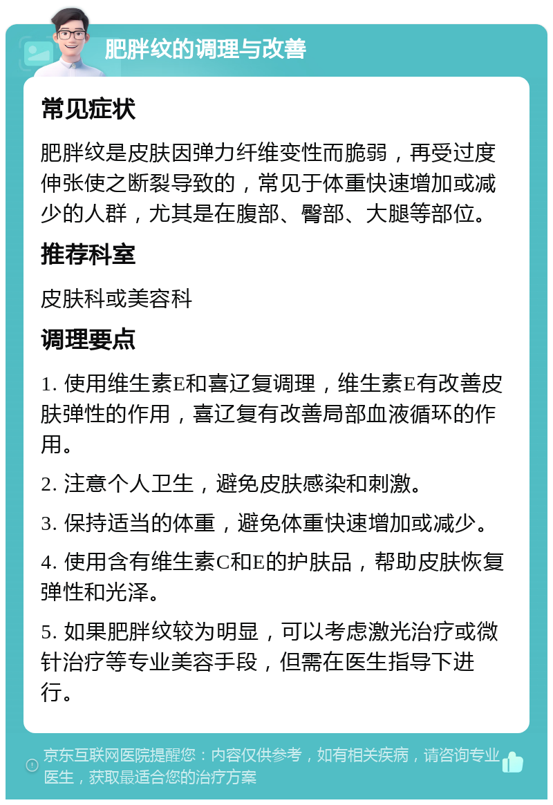 肥胖纹的调理与改善 常见症状 肥胖纹是皮肤因弹力纤维变性而脆弱，再受过度伸张使之断裂导致的，常见于体重快速增加或减少的人群，尤其是在腹部、臀部、大腿等部位。 推荐科室 皮肤科或美容科 调理要点 1. 使用维生素E和喜辽复调理，维生素E有改善皮肤弹性的作用，喜辽复有改善局部血液循环的作用。 2. 注意个人卫生，避免皮肤感染和刺激。 3. 保持适当的体重，避免体重快速增加或减少。 4. 使用含有维生素C和E的护肤品，帮助皮肤恢复弹性和光泽。 5. 如果肥胖纹较为明显，可以考虑激光治疗或微针治疗等专业美容手段，但需在医生指导下进行。