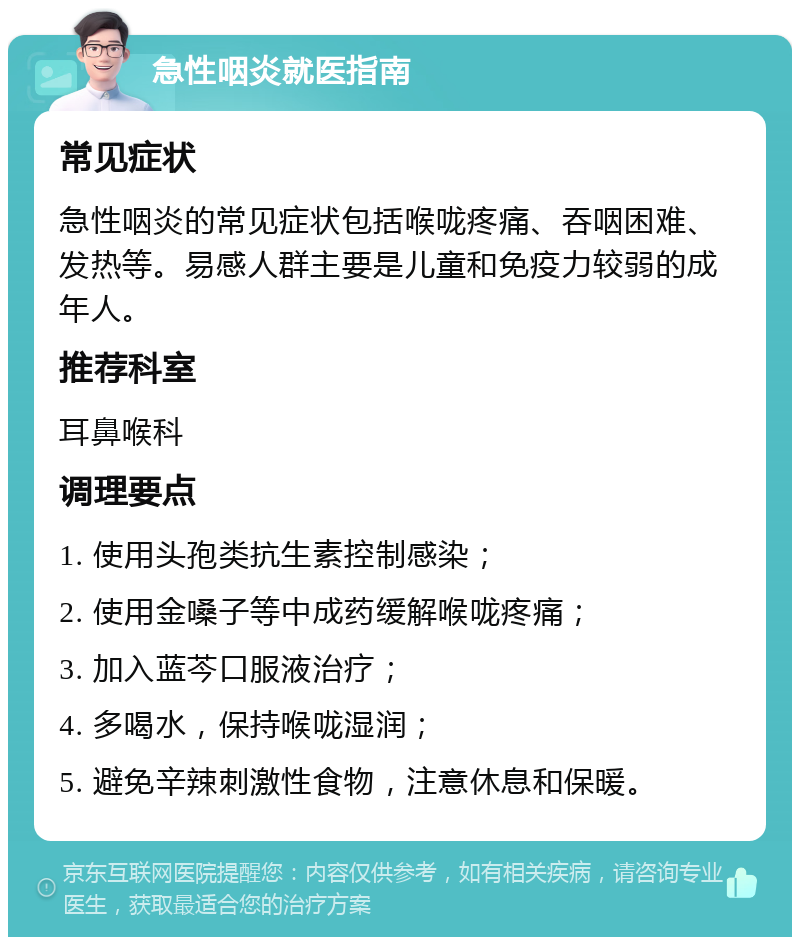 急性咽炎就医指南 常见症状 急性咽炎的常见症状包括喉咙疼痛、吞咽困难、发热等。易感人群主要是儿童和免疫力较弱的成年人。 推荐科室 耳鼻喉科 调理要点 1. 使用头孢类抗生素控制感染； 2. 使用金嗓子等中成药缓解喉咙疼痛； 3. 加入蓝芩口服液治疗； 4. 多喝水，保持喉咙湿润； 5. 避免辛辣刺激性食物，注意休息和保暖。