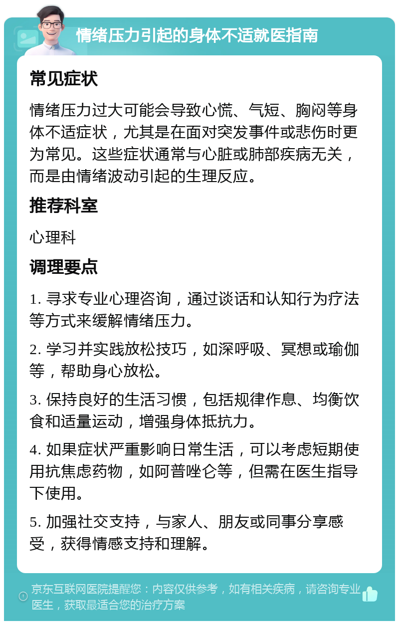 情绪压力引起的身体不适就医指南 常见症状 情绪压力过大可能会导致心慌、气短、胸闷等身体不适症状，尤其是在面对突发事件或悲伤时更为常见。这些症状通常与心脏或肺部疾病无关，而是由情绪波动引起的生理反应。 推荐科室 心理科 调理要点 1. 寻求专业心理咨询，通过谈话和认知行为疗法等方式来缓解情绪压力。 2. 学习并实践放松技巧，如深呼吸、冥想或瑜伽等，帮助身心放松。 3. 保持良好的生活习惯，包括规律作息、均衡饮食和适量运动，增强身体抵抗力。 4. 如果症状严重影响日常生活，可以考虑短期使用抗焦虑药物，如阿普唑仑等，但需在医生指导下使用。 5. 加强社交支持，与家人、朋友或同事分享感受，获得情感支持和理解。