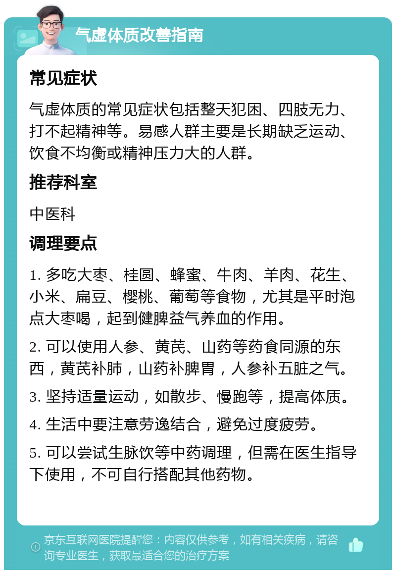 气虚体质改善指南 常见症状 气虚体质的常见症状包括整天犯困、四肢无力、打不起精神等。易感人群主要是长期缺乏运动、饮食不均衡或精神压力大的人群。 推荐科室 中医科 调理要点 1. 多吃大枣、桂圆、蜂蜜、牛肉、羊肉、花生、小米、扁豆、樱桃、葡萄等食物，尤其是平时泡点大枣喝，起到健脾益气养血的作用。 2. 可以使用人参、黄芪、山药等药食同源的东西，黄芪补肺，山药补脾胃，人参补五脏之气。 3. 坚持适量运动，如散步、慢跑等，提高体质。 4. 生活中要注意劳逸结合，避免过度疲劳。 5. 可以尝试生脉饮等中药调理，但需在医生指导下使用，不可自行搭配其他药物。