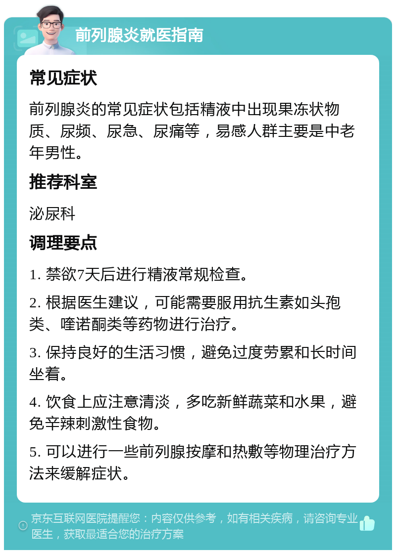 前列腺炎就医指南 常见症状 前列腺炎的常见症状包括精液中出现果冻状物质、尿频、尿急、尿痛等，易感人群主要是中老年男性。 推荐科室 泌尿科 调理要点 1. 禁欲7天后进行精液常规检查。 2. 根据医生建议，可能需要服用抗生素如头孢类、喹诺酮类等药物进行治疗。 3. 保持良好的生活习惯，避免过度劳累和长时间坐着。 4. 饮食上应注意清淡，多吃新鲜蔬菜和水果，避免辛辣刺激性食物。 5. 可以进行一些前列腺按摩和热敷等物理治疗方法来缓解症状。