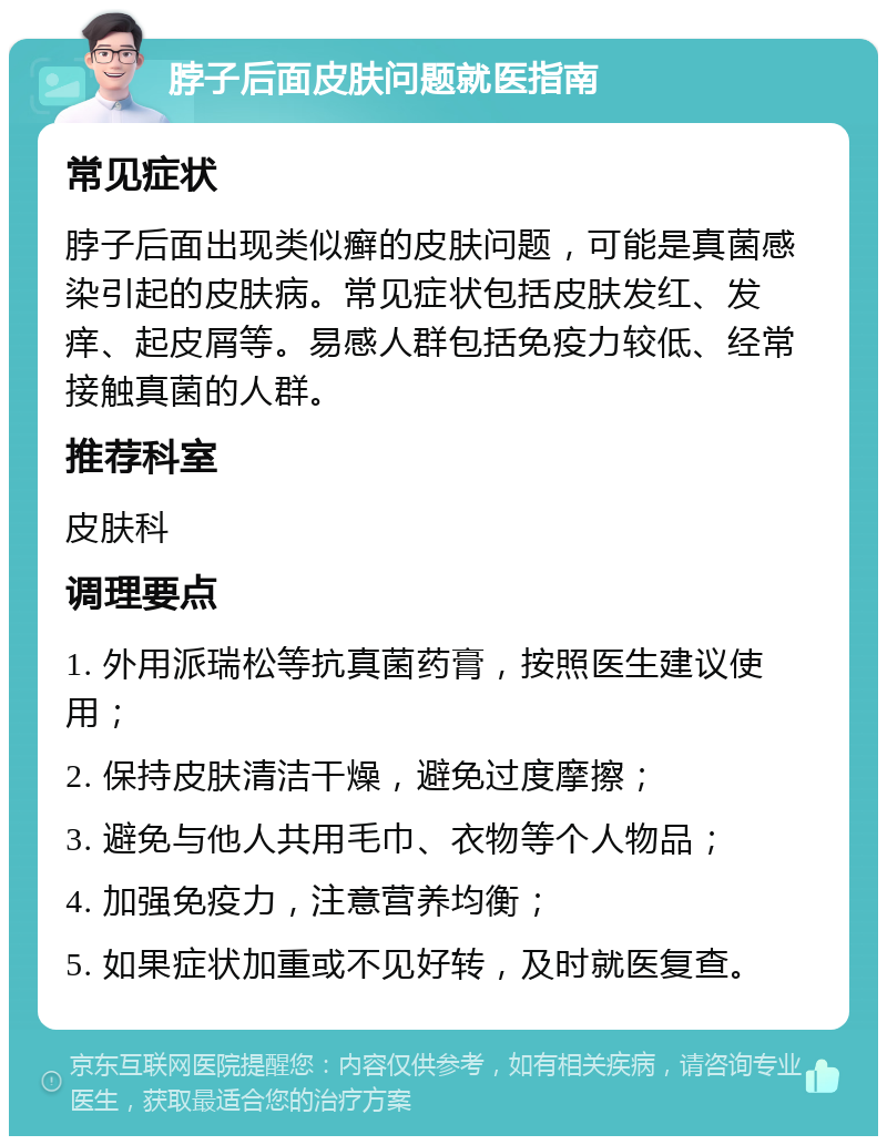 脖子后面皮肤问题就医指南 常见症状 脖子后面出现类似癣的皮肤问题，可能是真菌感染引起的皮肤病。常见症状包括皮肤发红、发痒、起皮屑等。易感人群包括免疫力较低、经常接触真菌的人群。 推荐科室 皮肤科 调理要点 1. 外用派瑞松等抗真菌药膏，按照医生建议使用； 2. 保持皮肤清洁干燥，避免过度摩擦； 3. 避免与他人共用毛巾、衣物等个人物品； 4. 加强免疫力，注意营养均衡； 5. 如果症状加重或不见好转，及时就医复查。