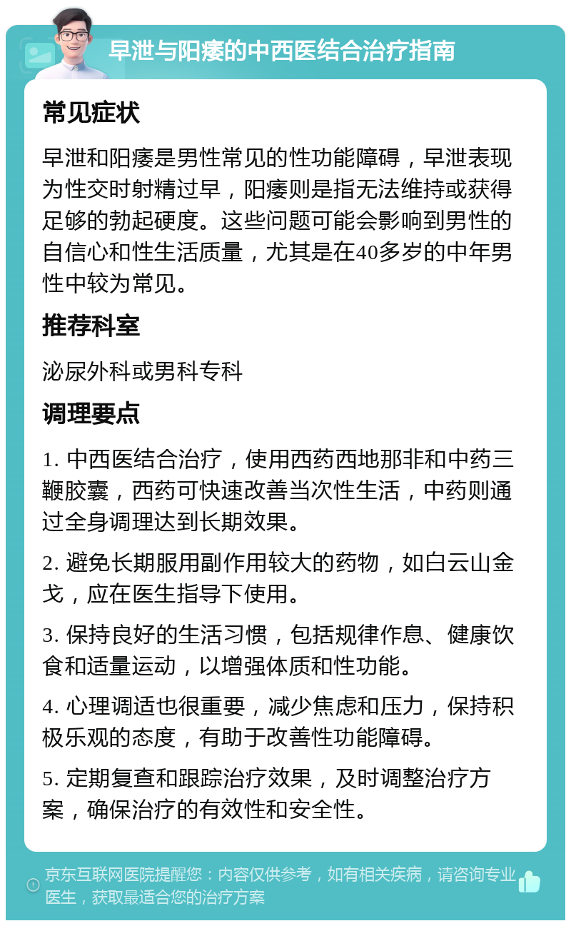 早泄与阳痿的中西医结合治疗指南 常见症状 早泄和阳痿是男性常见的性功能障碍，早泄表现为性交时射精过早，阳痿则是指无法维持或获得足够的勃起硬度。这些问题可能会影响到男性的自信心和性生活质量，尤其是在40多岁的中年男性中较为常见。 推荐科室 泌尿外科或男科专科 调理要点 1. 中西医结合治疗，使用西药西地那非和中药三鞭胶囊，西药可快速改善当次性生活，中药则通过全身调理达到长期效果。 2. 避免长期服用副作用较大的药物，如白云山金戈，应在医生指导下使用。 3. 保持良好的生活习惯，包括规律作息、健康饮食和适量运动，以增强体质和性功能。 4. 心理调适也很重要，减少焦虑和压力，保持积极乐观的态度，有助于改善性功能障碍。 5. 定期复查和跟踪治疗效果，及时调整治疗方案，确保治疗的有效性和安全性。