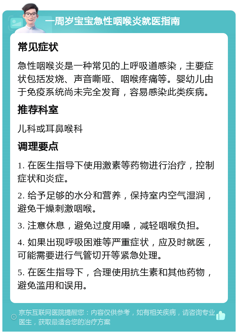 一周岁宝宝急性咽喉炎就医指南 常见症状 急性咽喉炎是一种常见的上呼吸道感染，主要症状包括发烧、声音嘶哑、咽喉疼痛等。婴幼儿由于免疫系统尚未完全发育，容易感染此类疾病。 推荐科室 儿科或耳鼻喉科 调理要点 1. 在医生指导下使用激素等药物进行治疗，控制症状和炎症。 2. 给予足够的水分和营养，保持室内空气湿润，避免干燥刺激咽喉。 3. 注意休息，避免过度用嗓，减轻咽喉负担。 4. 如果出现呼吸困难等严重症状，应及时就医，可能需要进行气管切开等紧急处理。 5. 在医生指导下，合理使用抗生素和其他药物，避免滥用和误用。