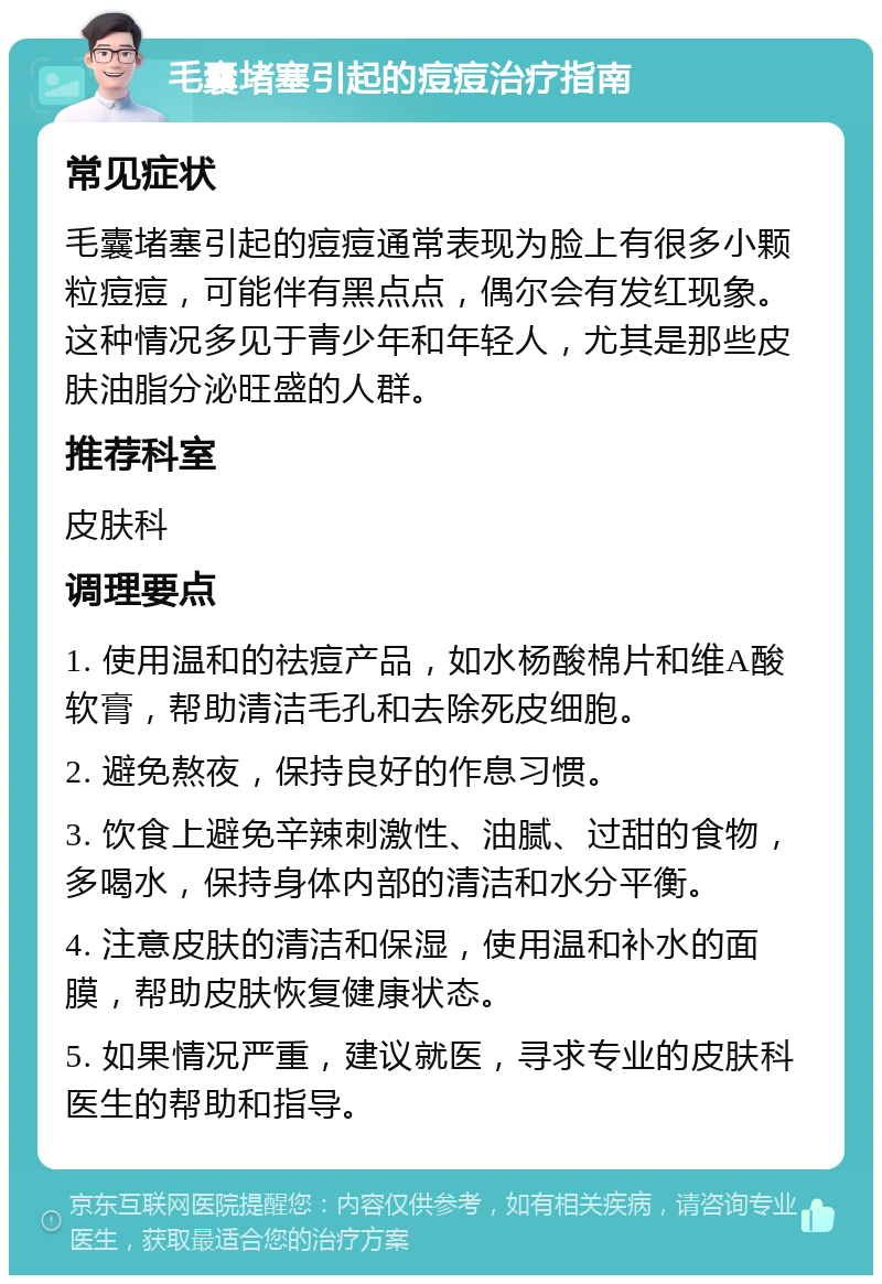 毛囊堵塞引起的痘痘治疗指南 常见症状 毛囊堵塞引起的痘痘通常表现为脸上有很多小颗粒痘痘，可能伴有黑点点，偶尔会有发红现象。这种情况多见于青少年和年轻人，尤其是那些皮肤油脂分泌旺盛的人群。 推荐科室 皮肤科 调理要点 1. 使用温和的祛痘产品，如水杨酸棉片和维A酸软膏，帮助清洁毛孔和去除死皮细胞。 2. 避免熬夜，保持良好的作息习惯。 3. 饮食上避免辛辣刺激性、油腻、过甜的食物，多喝水，保持身体内部的清洁和水分平衡。 4. 注意皮肤的清洁和保湿，使用温和补水的面膜，帮助皮肤恢复健康状态。 5. 如果情况严重，建议就医，寻求专业的皮肤科医生的帮助和指导。