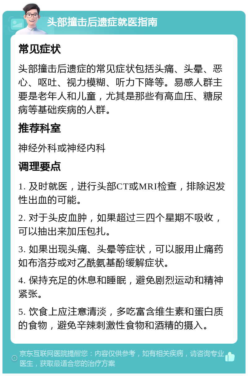 头部撞击后遗症就医指南 常见症状 头部撞击后遗症的常见症状包括头痛、头晕、恶心、呕吐、视力模糊、听力下降等。易感人群主要是老年人和儿童，尤其是那些有高血压、糖尿病等基础疾病的人群。 推荐科室 神经外科或神经内科 调理要点 1. 及时就医，进行头部CT或MRI检查，排除迟发性出血的可能。 2. 对于头皮血肿，如果超过三四个星期不吸收，可以抽出来加压包扎。 3. 如果出现头痛、头晕等症状，可以服用止痛药如布洛芬或对乙酰氨基酚缓解症状。 4. 保持充足的休息和睡眠，避免剧烈运动和精神紧张。 5. 饮食上应注意清淡，多吃富含维生素和蛋白质的食物，避免辛辣刺激性食物和酒精的摄入。