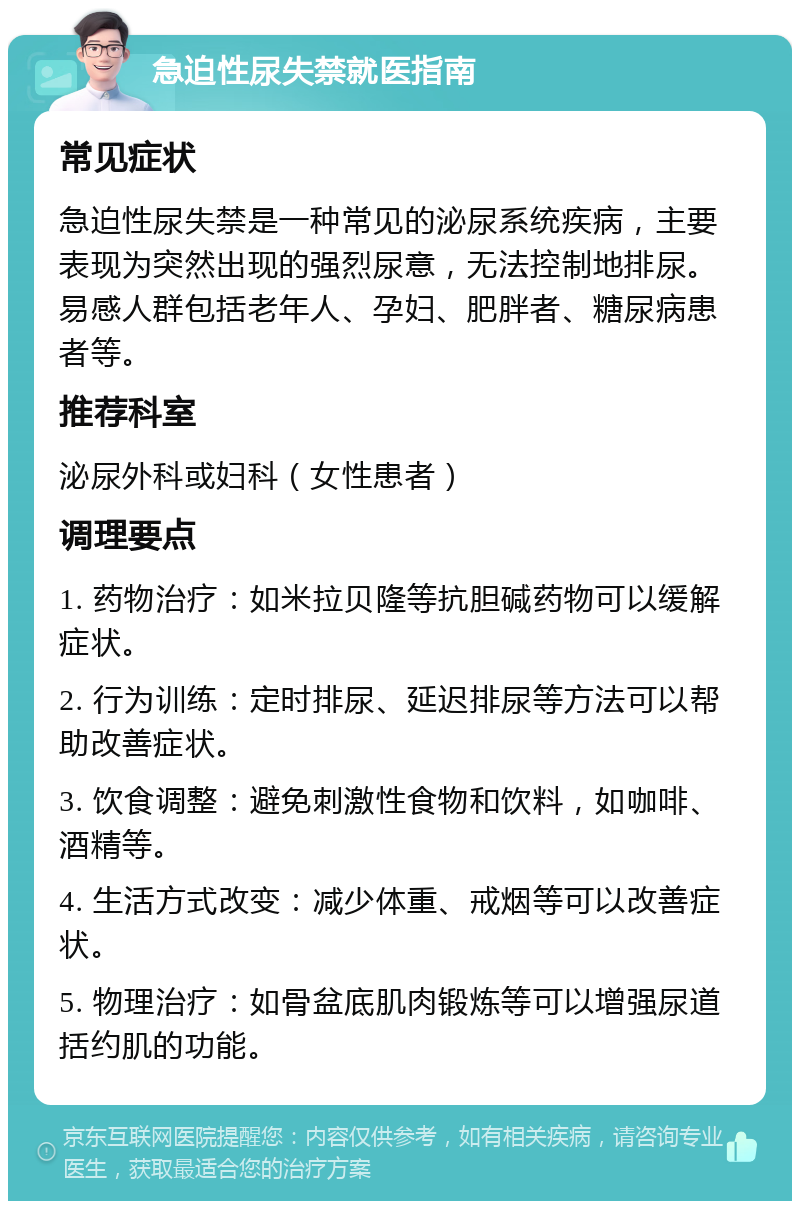 急迫性尿失禁就医指南 常见症状 急迫性尿失禁是一种常见的泌尿系统疾病，主要表现为突然出现的强烈尿意，无法控制地排尿。易感人群包括老年人、孕妇、肥胖者、糖尿病患者等。 推荐科室 泌尿外科或妇科（女性患者） 调理要点 1. 药物治疗：如米拉贝隆等抗胆碱药物可以缓解症状。 2. 行为训练：定时排尿、延迟排尿等方法可以帮助改善症状。 3. 饮食调整：避免刺激性食物和饮料，如咖啡、酒精等。 4. 生活方式改变：减少体重、戒烟等可以改善症状。 5. 物理治疗：如骨盆底肌肉锻炼等可以增强尿道括约肌的功能。