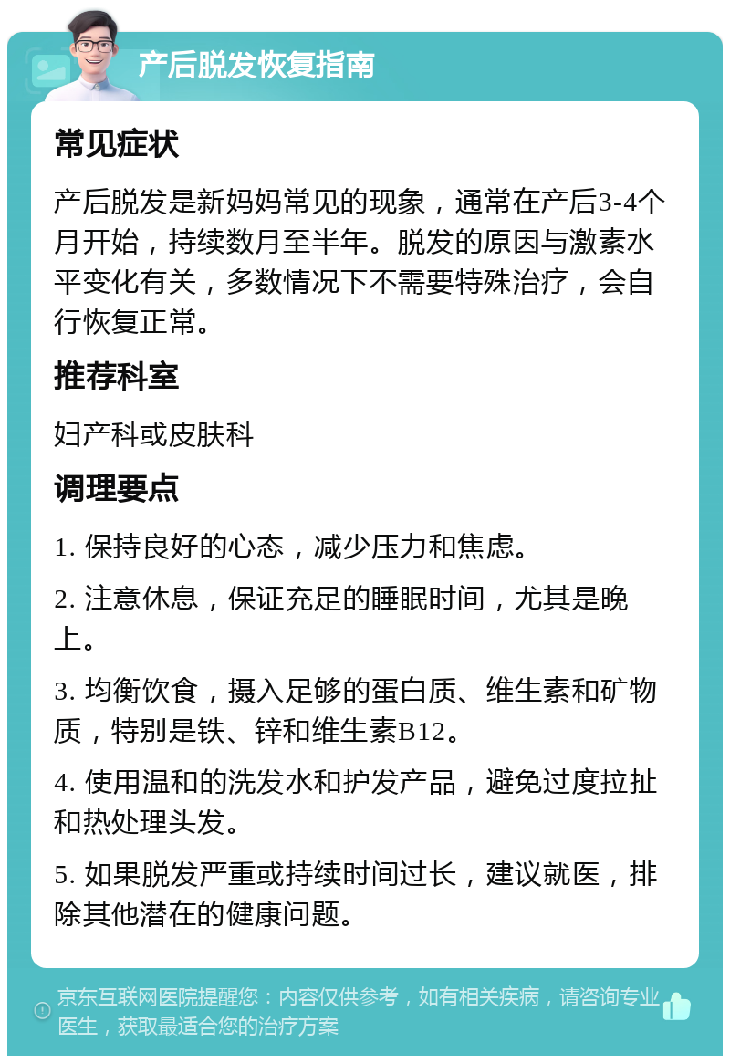 产后脱发恢复指南 常见症状 产后脱发是新妈妈常见的现象，通常在产后3-4个月开始，持续数月至半年。脱发的原因与激素水平变化有关，多数情况下不需要特殊治疗，会自行恢复正常。 推荐科室 妇产科或皮肤科 调理要点 1. 保持良好的心态，减少压力和焦虑。 2. 注意休息，保证充足的睡眠时间，尤其是晚上。 3. 均衡饮食，摄入足够的蛋白质、维生素和矿物质，特别是铁、锌和维生素B12。 4. 使用温和的洗发水和护发产品，避免过度拉扯和热处理头发。 5. 如果脱发严重或持续时间过长，建议就医，排除其他潜在的健康问题。