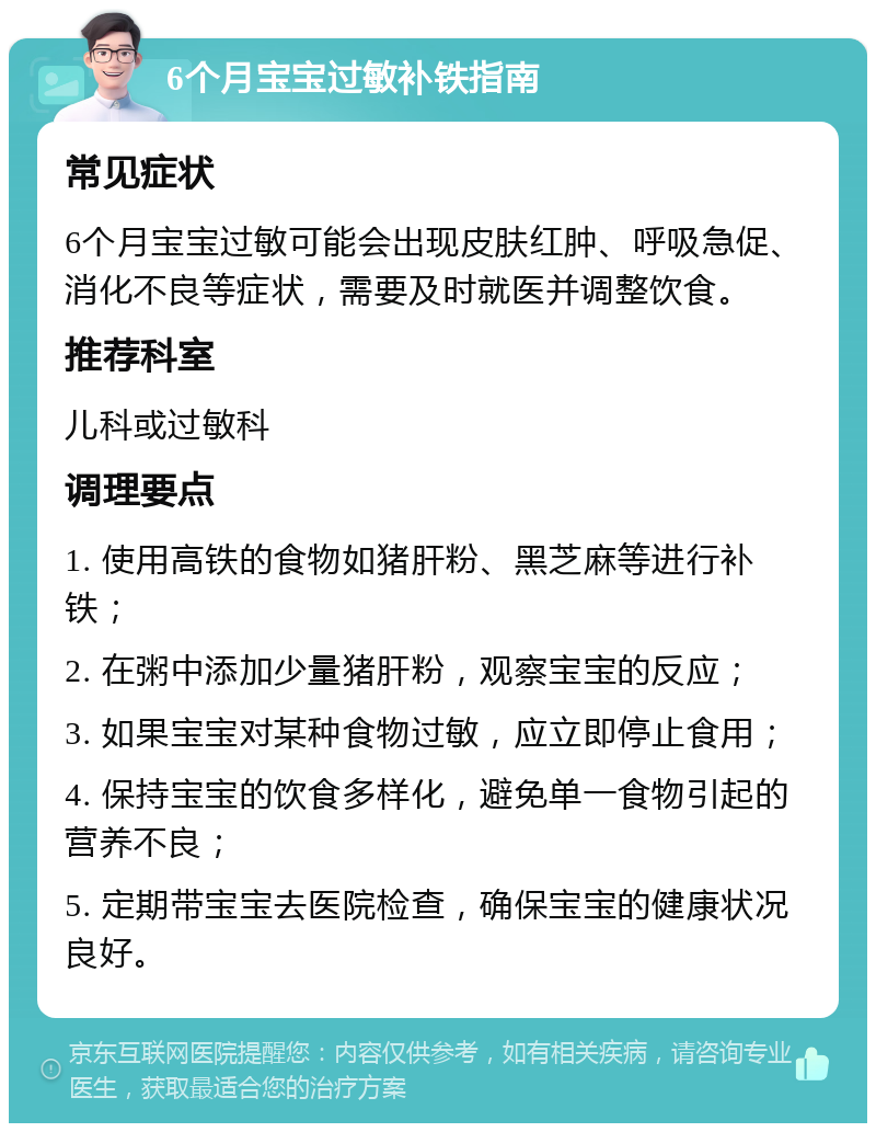 6个月宝宝过敏补铁指南 常见症状 6个月宝宝过敏可能会出现皮肤红肿、呼吸急促、消化不良等症状，需要及时就医并调整饮食。 推荐科室 儿科或过敏科 调理要点 1. 使用高铁的食物如猪肝粉、黑芝麻等进行补铁； 2. 在粥中添加少量猪肝粉，观察宝宝的反应； 3. 如果宝宝对某种食物过敏，应立即停止食用； 4. 保持宝宝的饮食多样化，避免单一食物引起的营养不良； 5. 定期带宝宝去医院检查，确保宝宝的健康状况良好。