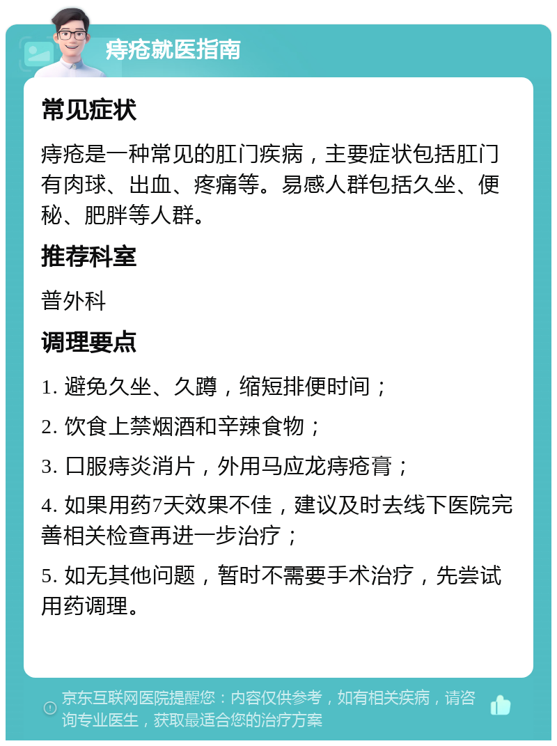 痔疮就医指南 常见症状 痔疮是一种常见的肛门疾病，主要症状包括肛门有肉球、出血、疼痛等。易感人群包括久坐、便秘、肥胖等人群。 推荐科室 普外科 调理要点 1. 避免久坐、久蹲，缩短排便时间； 2. 饮食上禁烟酒和辛辣食物； 3. 口服痔炎消片，外用马应龙痔疮膏； 4. 如果用药7天效果不佳，建议及时去线下医院完善相关检查再进一步治疗； 5. 如无其他问题，暂时不需要手术治疗，先尝试用药调理。