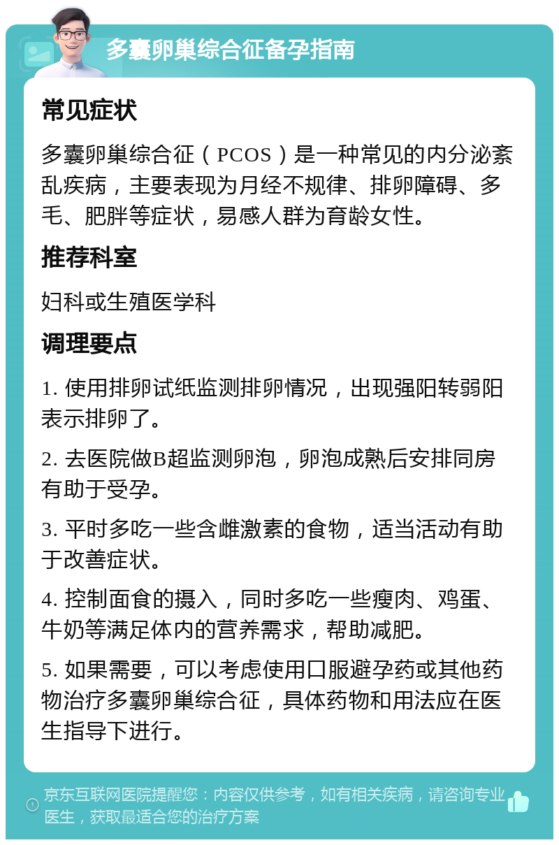 多囊卵巢综合征备孕指南 常见症状 多囊卵巢综合征（PCOS）是一种常见的内分泌紊乱疾病，主要表现为月经不规律、排卵障碍、多毛、肥胖等症状，易感人群为育龄女性。 推荐科室 妇科或生殖医学科 调理要点 1. 使用排卵试纸监测排卵情况，出现强阳转弱阳表示排卵了。 2. 去医院做B超监测卵泡，卵泡成熟后安排同房有助于受孕。 3. 平时多吃一些含雌激素的食物，适当活动有助于改善症状。 4. 控制面食的摄入，同时多吃一些瘦肉、鸡蛋、牛奶等满足体内的营养需求，帮助减肥。 5. 如果需要，可以考虑使用口服避孕药或其他药物治疗多囊卵巢综合征，具体药物和用法应在医生指导下进行。