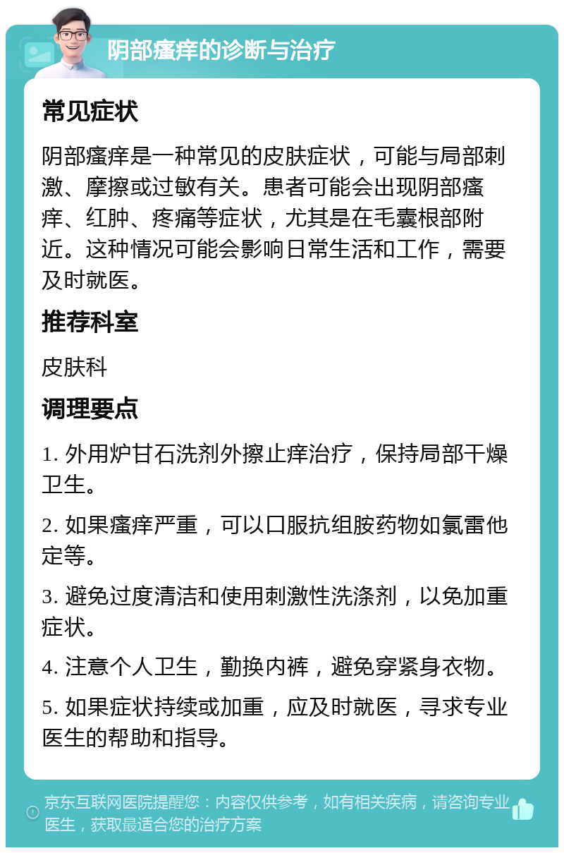 阴部瘙痒的诊断与治疗 常见症状 阴部瘙痒是一种常见的皮肤症状，可能与局部刺激、摩擦或过敏有关。患者可能会出现阴部瘙痒、红肿、疼痛等症状，尤其是在毛囊根部附近。这种情况可能会影响日常生活和工作，需要及时就医。 推荐科室 皮肤科 调理要点 1. 外用炉甘石洗剂外擦止痒治疗，保持局部干燥卫生。 2. 如果瘙痒严重，可以口服抗组胺药物如氯雷他定等。 3. 避免过度清洁和使用刺激性洗涤剂，以免加重症状。 4. 注意个人卫生，勤换内裤，避免穿紧身衣物。 5. 如果症状持续或加重，应及时就医，寻求专业医生的帮助和指导。