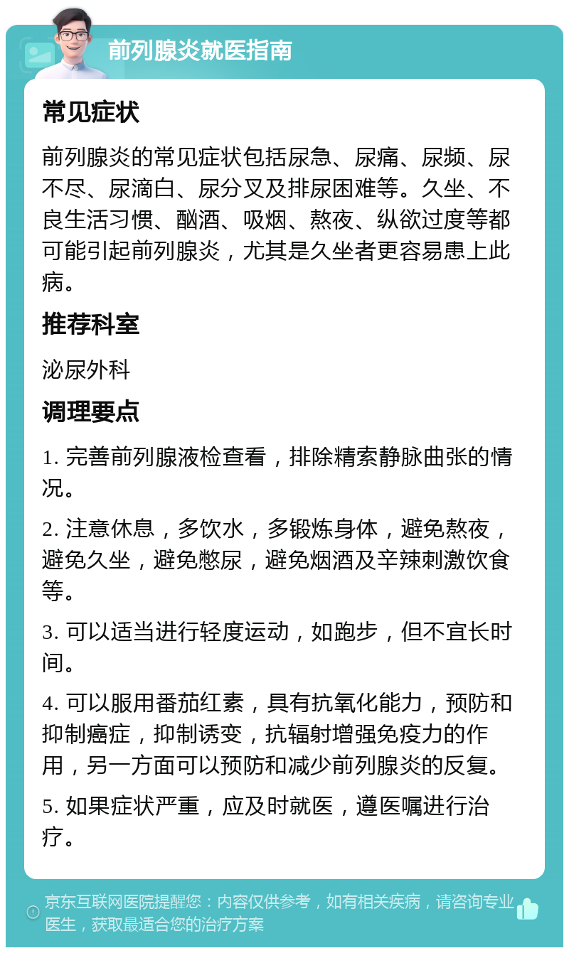 前列腺炎就医指南 常见症状 前列腺炎的常见症状包括尿急、尿痛、尿频、尿不尽、尿滴白、尿分叉及排尿困难等。久坐、不良生活习惯、酗酒、吸烟、熬夜、纵欲过度等都可能引起前列腺炎，尤其是久坐者更容易患上此病。 推荐科室 泌尿外科 调理要点 1. 完善前列腺液检查看，排除精索静脉曲张的情况。 2. 注意休息，多饮水，多锻炼身体，避免熬夜，避免久坐，避免憋尿，避免烟酒及辛辣刺激饮食等。 3. 可以适当进行轻度运动，如跑步，但不宜长时间。 4. 可以服用番茄红素，具有抗氧化能力，预防和抑制癌症，抑制诱变，抗辐射增强免疫力的作用，另一方面可以预防和减少前列腺炎的反复。 5. 如果症状严重，应及时就医，遵医嘱进行治疗。