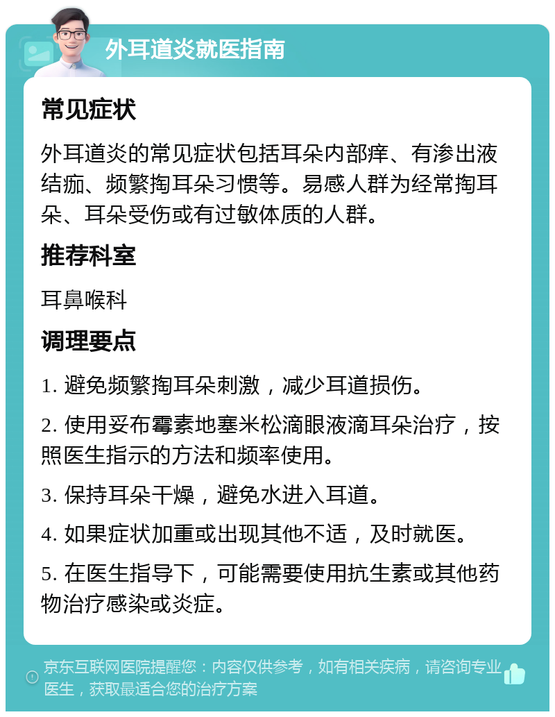 外耳道炎就医指南 常见症状 外耳道炎的常见症状包括耳朵内部痒、有渗出液结痂、频繁掏耳朵习惯等。易感人群为经常掏耳朵、耳朵受伤或有过敏体质的人群。 推荐科室 耳鼻喉科 调理要点 1. 避免频繁掏耳朵刺激，减少耳道损伤。 2. 使用妥布霉素地塞米松滴眼液滴耳朵治疗，按照医生指示的方法和频率使用。 3. 保持耳朵干燥，避免水进入耳道。 4. 如果症状加重或出现其他不适，及时就医。 5. 在医生指导下，可能需要使用抗生素或其他药物治疗感染或炎症。