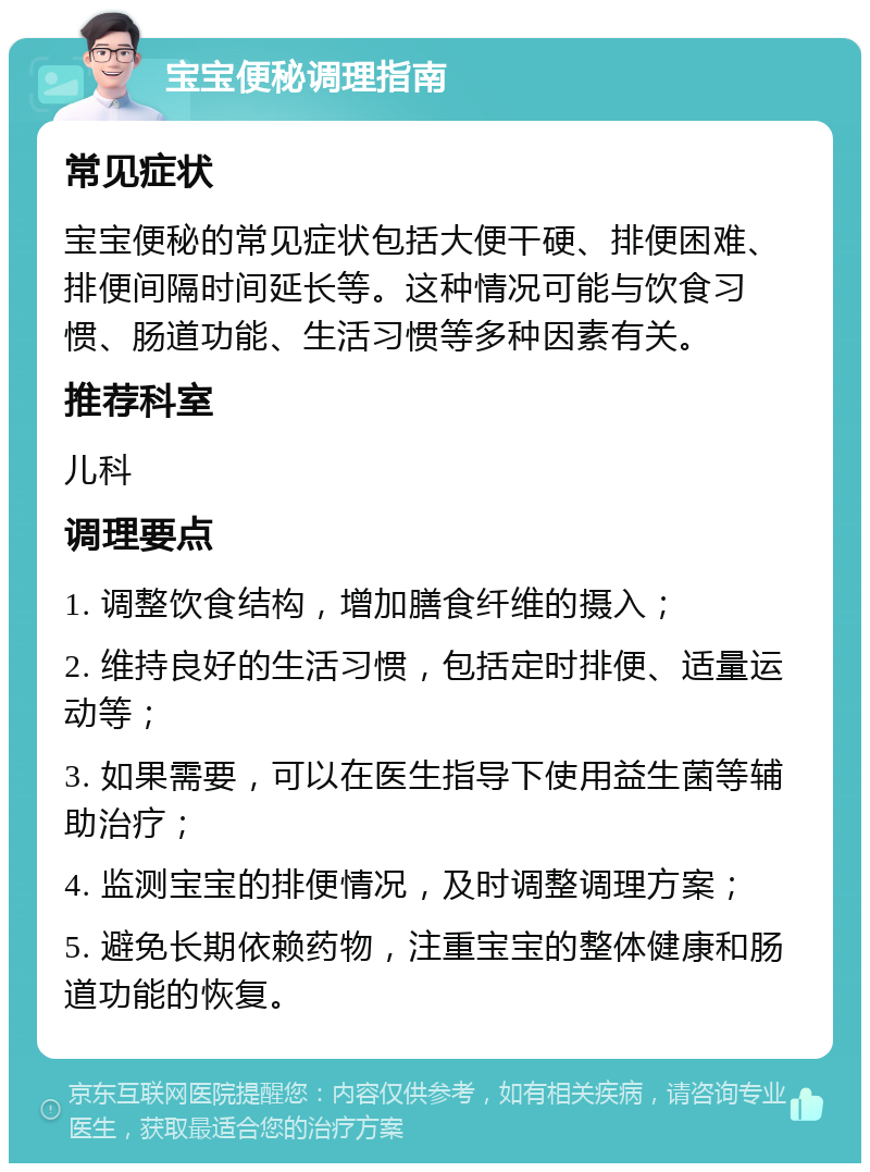 宝宝便秘调理指南 常见症状 宝宝便秘的常见症状包括大便干硬、排便困难、排便间隔时间延长等。这种情况可能与饮食习惯、肠道功能、生活习惯等多种因素有关。 推荐科室 儿科 调理要点 1. 调整饮食结构，增加膳食纤维的摄入； 2. 维持良好的生活习惯，包括定时排便、适量运动等； 3. 如果需要，可以在医生指导下使用益生菌等辅助治疗； 4. 监测宝宝的排便情况，及时调整调理方案； 5. 避免长期依赖药物，注重宝宝的整体健康和肠道功能的恢复。