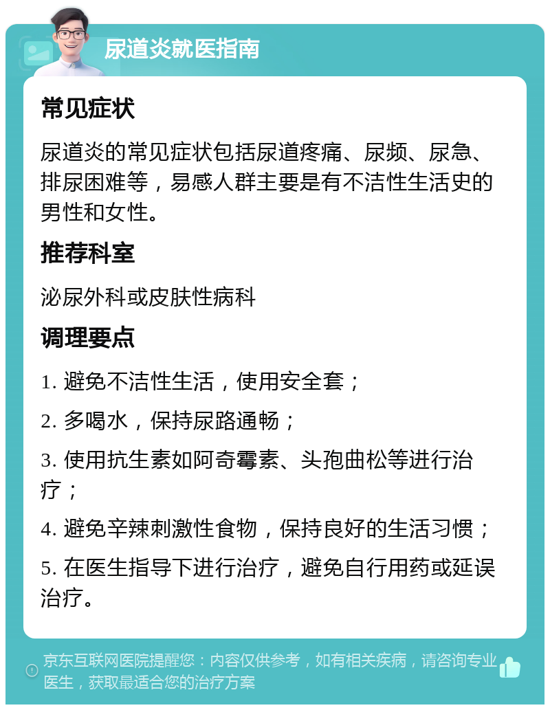 尿道炎就医指南 常见症状 尿道炎的常见症状包括尿道疼痛、尿频、尿急、排尿困难等，易感人群主要是有不洁性生活史的男性和女性。 推荐科室 泌尿外科或皮肤性病科 调理要点 1. 避免不洁性生活，使用安全套； 2. 多喝水，保持尿路通畅； 3. 使用抗生素如阿奇霉素、头孢曲松等进行治疗； 4. 避免辛辣刺激性食物，保持良好的生活习惯； 5. 在医生指导下进行治疗，避免自行用药或延误治疗。