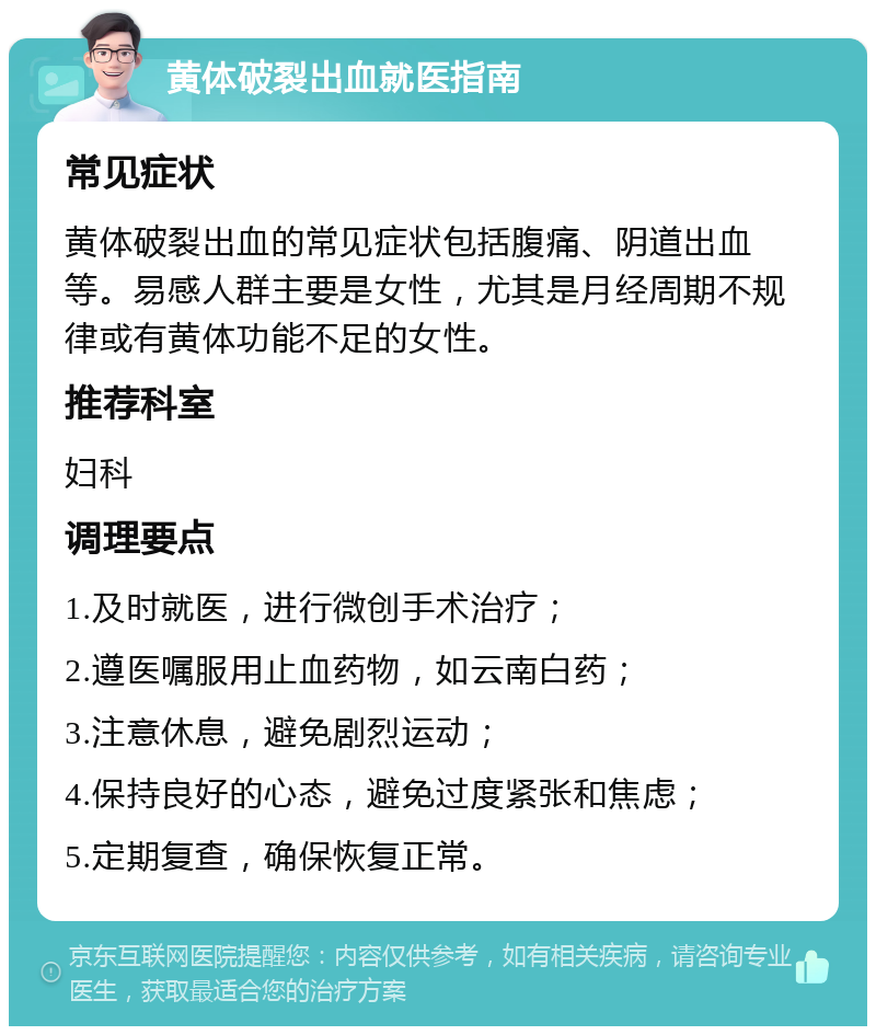 黄体破裂出血就医指南 常见症状 黄体破裂出血的常见症状包括腹痛、阴道出血等。易感人群主要是女性，尤其是月经周期不规律或有黄体功能不足的女性。 推荐科室 妇科 调理要点 1.及时就医，进行微创手术治疗； 2.遵医嘱服用止血药物，如云南白药； 3.注意休息，避免剧烈运动； 4.保持良好的心态，避免过度紧张和焦虑； 5.定期复查，确保恢复正常。