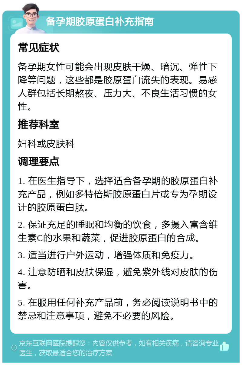 备孕期胶原蛋白补充指南 常见症状 备孕期女性可能会出现皮肤干燥、暗沉、弹性下降等问题，这些都是胶原蛋白流失的表现。易感人群包括长期熬夜、压力大、不良生活习惯的女性。 推荐科室 妇科或皮肤科 调理要点 1. 在医生指导下，选择适合备孕期的胶原蛋白补充产品，例如多特倍斯胶原蛋白片或专为孕期设计的胶原蛋白肽。 2. 保证充足的睡眠和均衡的饮食，多摄入富含维生素C的水果和蔬菜，促进胶原蛋白的合成。 3. 适当进行户外运动，增强体质和免疫力。 4. 注意防晒和皮肤保湿，避免紫外线对皮肤的伤害。 5. 在服用任何补充产品前，务必阅读说明书中的禁忌和注意事项，避免不必要的风险。