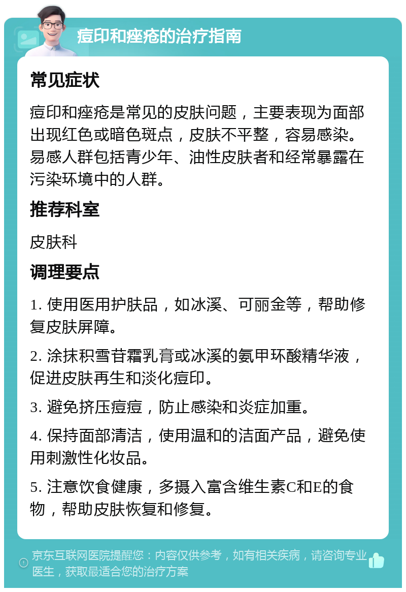 痘印和痤疮的治疗指南 常见症状 痘印和痤疮是常见的皮肤问题，主要表现为面部出现红色或暗色斑点，皮肤不平整，容易感染。易感人群包括青少年、油性皮肤者和经常暴露在污染环境中的人群。 推荐科室 皮肤科 调理要点 1. 使用医用护肤品，如冰溪、可丽金等，帮助修复皮肤屏障。 2. 涂抹积雪苷霜乳膏或冰溪的氨甲环酸精华液，促进皮肤再生和淡化痘印。 3. 避免挤压痘痘，防止感染和炎症加重。 4. 保持面部清洁，使用温和的洁面产品，避免使用刺激性化妆品。 5. 注意饮食健康，多摄入富含维生素C和E的食物，帮助皮肤恢复和修复。