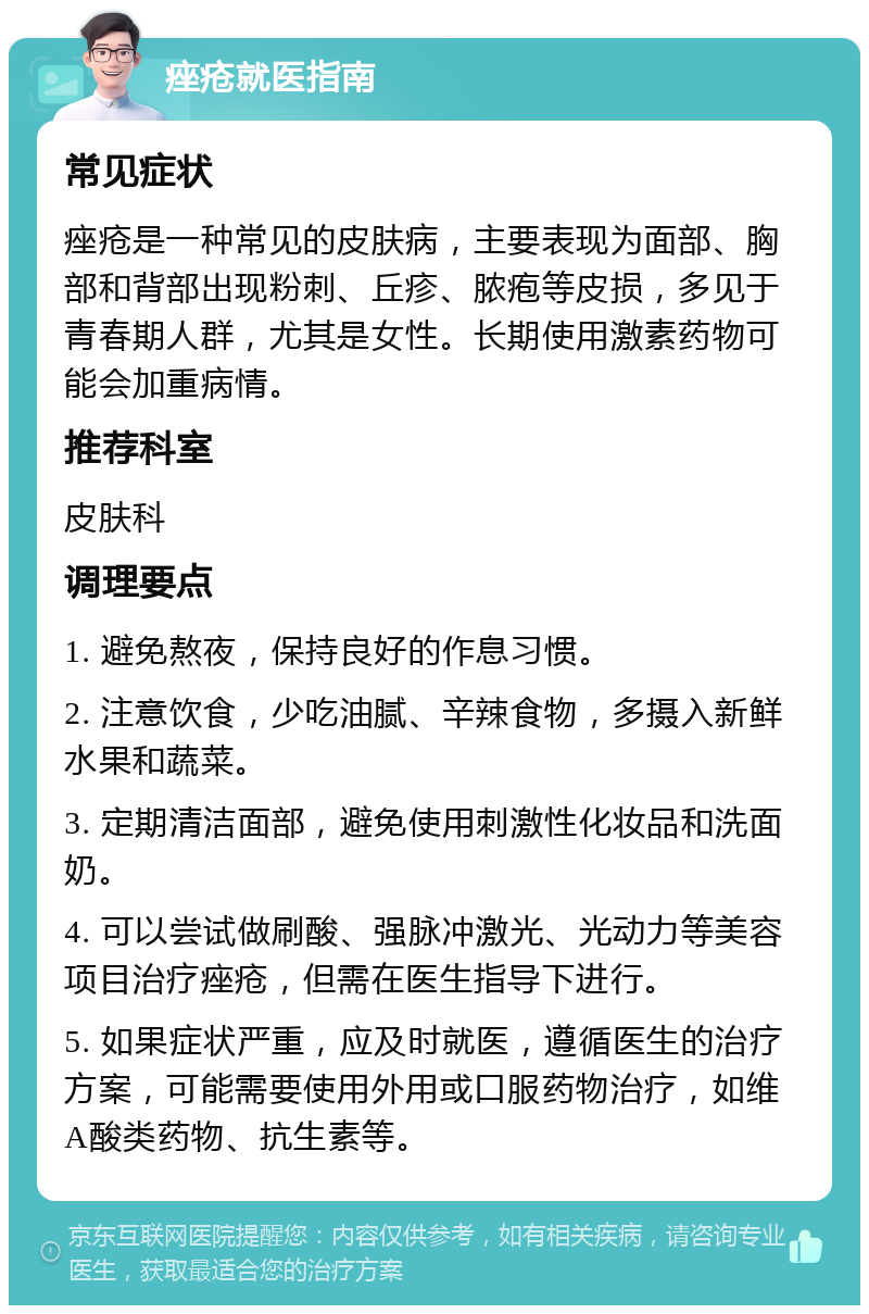 痤疮就医指南 常见症状 痤疮是一种常见的皮肤病，主要表现为面部、胸部和背部出现粉刺、丘疹、脓疱等皮损，多见于青春期人群，尤其是女性。长期使用激素药物可能会加重病情。 推荐科室 皮肤科 调理要点 1. 避免熬夜，保持良好的作息习惯。 2. 注意饮食，少吃油腻、辛辣食物，多摄入新鲜水果和蔬菜。 3. 定期清洁面部，避免使用刺激性化妆品和洗面奶。 4. 可以尝试做刷酸、强脉冲激光、光动力等美容项目治疗痤疮，但需在医生指导下进行。 5. 如果症状严重，应及时就医，遵循医生的治疗方案，可能需要使用外用或口服药物治疗，如维A酸类药物、抗生素等。