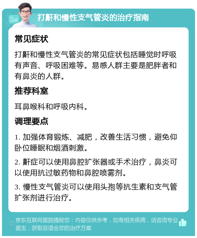 打鼾和慢性支气管炎的治疗指南 常见症状 打鼾和慢性支气管炎的常见症状包括睡觉时呼吸有声音、呼吸困难等。易感人群主要是肥胖者和有鼻炎的人群。 推荐科室 耳鼻喉科和呼吸内科。 调理要点 1. 加强体育锻炼、减肥，改善生活习惯，避免仰卧位睡眠和烟酒刺激。 2. 鼾症可以使用鼻腔扩张器或手术治疗，鼻炎可以使用抗过敏药物和鼻腔喷雾剂。 3. 慢性支气管炎可以使用头孢等抗生素和支气管扩张剂进行治疗。