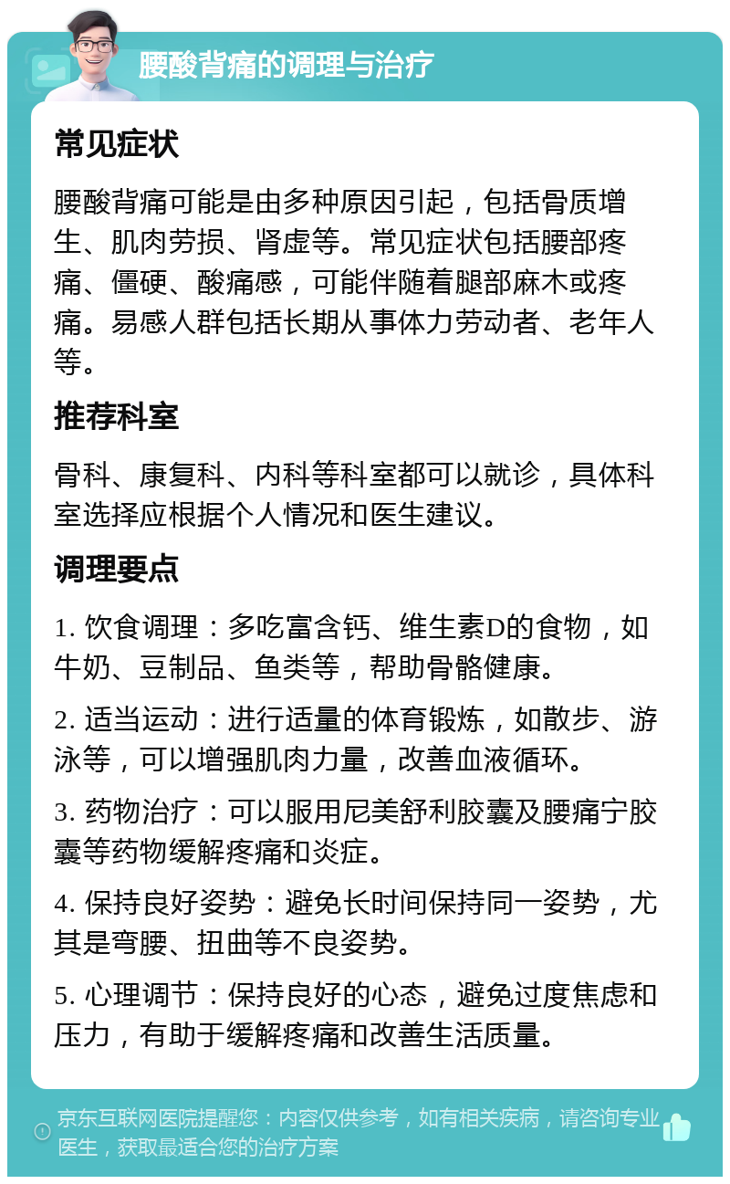 腰酸背痛的调理与治疗 常见症状 腰酸背痛可能是由多种原因引起，包括骨质增生、肌肉劳损、肾虚等。常见症状包括腰部疼痛、僵硬、酸痛感，可能伴随着腿部麻木或疼痛。易感人群包括长期从事体力劳动者、老年人等。 推荐科室 骨科、康复科、内科等科室都可以就诊，具体科室选择应根据个人情况和医生建议。 调理要点 1. 饮食调理：多吃富含钙、维生素D的食物，如牛奶、豆制品、鱼类等，帮助骨骼健康。 2. 适当运动：进行适量的体育锻炼，如散步、游泳等，可以增强肌肉力量，改善血液循环。 3. 药物治疗：可以服用尼美舒利胶囊及腰痛宁胶囊等药物缓解疼痛和炎症。 4. 保持良好姿势：避免长时间保持同一姿势，尤其是弯腰、扭曲等不良姿势。 5. 心理调节：保持良好的心态，避免过度焦虑和压力，有助于缓解疼痛和改善生活质量。