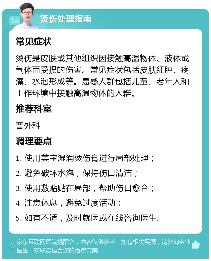 烫伤处理指南 常见症状 烫伤是皮肤或其他组织因接触高温物体、液体或气体而受损的伤害。常见症状包括皮肤红肿、疼痛、水泡形成等。易感人群包括儿童、老年人和工作环境中接触高温物体的人群。 推荐科室 普外科 调理要点 1. 使用美宝湿润烫伤膏进行局部处理； 2. 避免破坏水泡，保持伤口清洁； 3. 使用敷贴贴在局部，帮助伤口愈合； 4. 注意休息，避免过度活动； 5. 如有不适，及时就医或在线咨询医生。