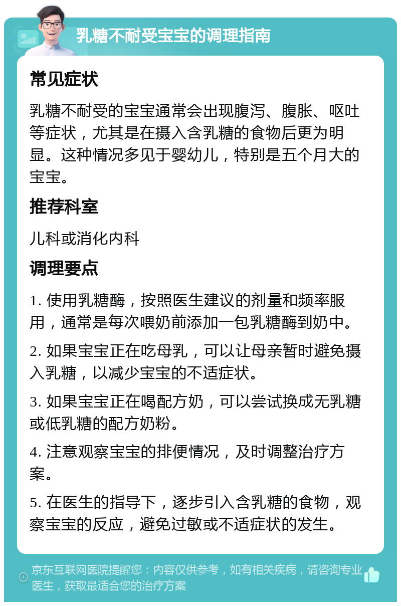 乳糖不耐受宝宝的调理指南 常见症状 乳糖不耐受的宝宝通常会出现腹泻、腹胀、呕吐等症状，尤其是在摄入含乳糖的食物后更为明显。这种情况多见于婴幼儿，特别是五个月大的宝宝。 推荐科室 儿科或消化内科 调理要点 1. 使用乳糖酶，按照医生建议的剂量和频率服用，通常是每次喂奶前添加一包乳糖酶到奶中。 2. 如果宝宝正在吃母乳，可以让母亲暂时避免摄入乳糖，以减少宝宝的不适症状。 3. 如果宝宝正在喝配方奶，可以尝试换成无乳糖或低乳糖的配方奶粉。 4. 注意观察宝宝的排便情况，及时调整治疗方案。 5. 在医生的指导下，逐步引入含乳糖的食物，观察宝宝的反应，避免过敏或不适症状的发生。