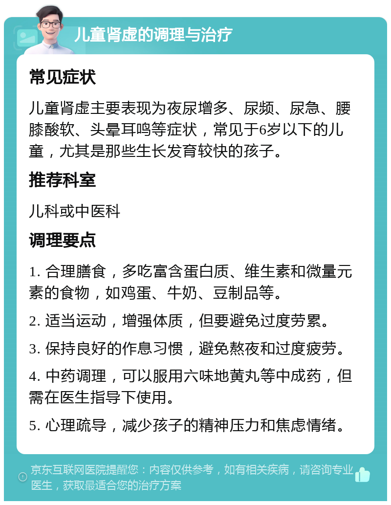 儿童肾虚的调理与治疗 常见症状 儿童肾虚主要表现为夜尿增多、尿频、尿急、腰膝酸软、头晕耳鸣等症状，常见于6岁以下的儿童，尤其是那些生长发育较快的孩子。 推荐科室 儿科或中医科 调理要点 1. 合理膳食，多吃富含蛋白质、维生素和微量元素的食物，如鸡蛋、牛奶、豆制品等。 2. 适当运动，增强体质，但要避免过度劳累。 3. 保持良好的作息习惯，避免熬夜和过度疲劳。 4. 中药调理，可以服用六味地黄丸等中成药，但需在医生指导下使用。 5. 心理疏导，减少孩子的精神压力和焦虑情绪。