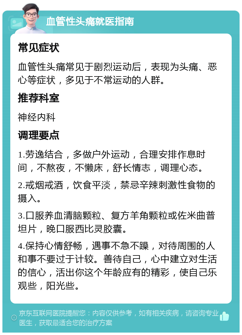 血管性头痛就医指南 常见症状 血管性头痛常见于剧烈运动后，表现为头痛、恶心等症状，多见于不常运动的人群。 推荐科室 神经内科 调理要点 1.劳逸结合，多做户外运动，合理安排作息时间，不熬夜，不懒床，舒长情志，调理心态。 2.戒烟戒酒，饮食平淡，禁忌辛辣刺激性食物的摄入。 3.口服养血清脑颗粒、复方羊角颗粒或佐米曲普坦片，晚口服西比灵胶囊。 4.保持心情舒畅，遇事不急不躁，对待周围的人和事不要过于计较。善待自己，心中建立对生活的信心，活出你这个年龄应有的精彩，使自己乐观些，阳光些。