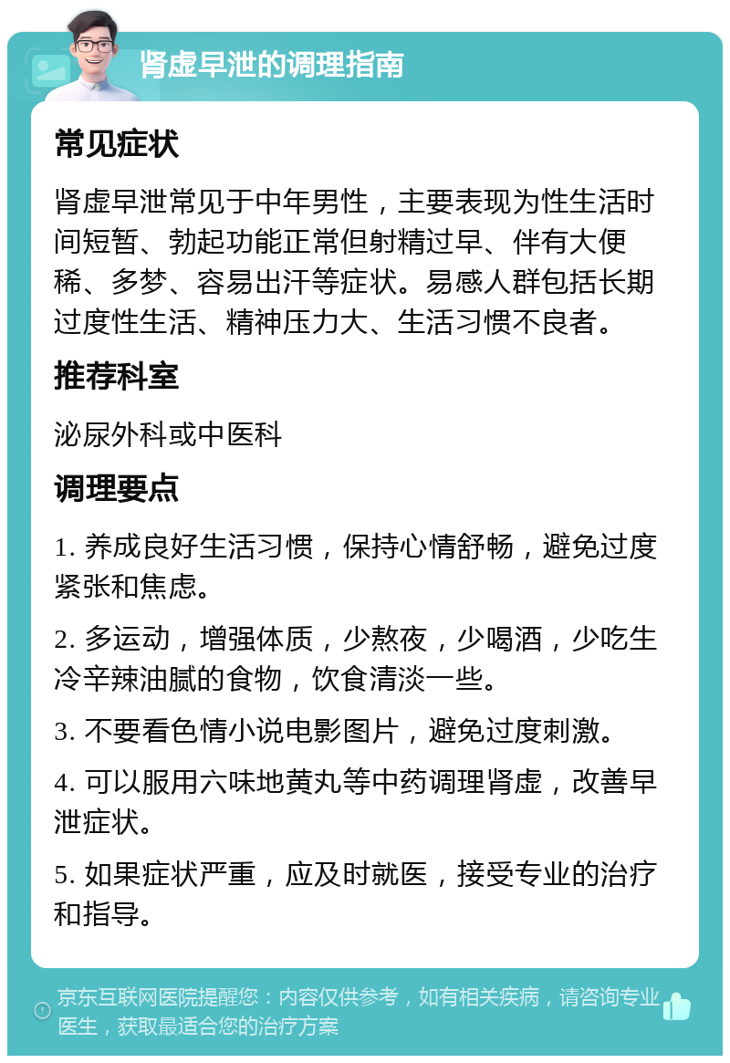 肾虚早泄的调理指南 常见症状 肾虚早泄常见于中年男性，主要表现为性生活时间短暂、勃起功能正常但射精过早、伴有大便稀、多梦、容易出汗等症状。易感人群包括长期过度性生活、精神压力大、生活习惯不良者。 推荐科室 泌尿外科或中医科 调理要点 1. 养成良好生活习惯，保持心情舒畅，避免过度紧张和焦虑。 2. 多运动，增强体质，少熬夜，少喝酒，少吃生冷辛辣油腻的食物，饮食清淡一些。 3. 不要看色情小说电影图片，避免过度刺激。 4. 可以服用六味地黄丸等中药调理肾虚，改善早泄症状。 5. 如果症状严重，应及时就医，接受专业的治疗和指导。