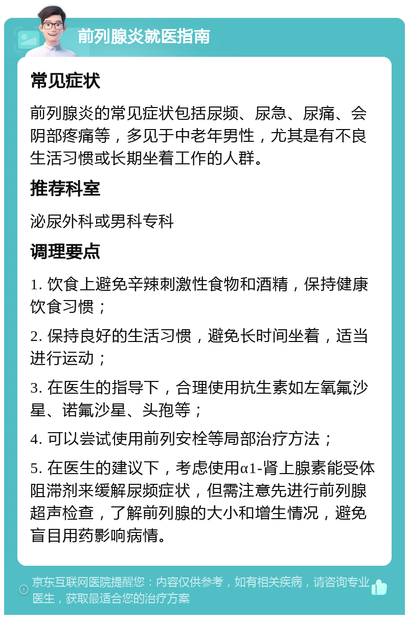 前列腺炎就医指南 常见症状 前列腺炎的常见症状包括尿频、尿急、尿痛、会阴部疼痛等，多见于中老年男性，尤其是有不良生活习惯或长期坐着工作的人群。 推荐科室 泌尿外科或男科专科 调理要点 1. 饮食上避免辛辣刺激性食物和酒精，保持健康饮食习惯； 2. 保持良好的生活习惯，避免长时间坐着，适当进行运动； 3. 在医生的指导下，合理使用抗生素如左氧氟沙星、诺氟沙星、头孢等； 4. 可以尝试使用前列安栓等局部治疗方法； 5. 在医生的建议下，考虑使用α1-肾上腺素能受体阻滞剂来缓解尿频症状，但需注意先进行前列腺超声检查，了解前列腺的大小和增生情况，避免盲目用药影响病情。