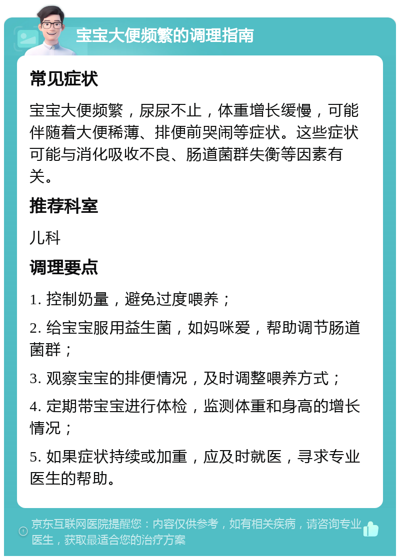 宝宝大便频繁的调理指南 常见症状 宝宝大便频繁，尿尿不止，体重增长缓慢，可能伴随着大便稀薄、排便前哭闹等症状。这些症状可能与消化吸收不良、肠道菌群失衡等因素有关。 推荐科室 儿科 调理要点 1. 控制奶量，避免过度喂养； 2. 给宝宝服用益生菌，如妈咪爱，帮助调节肠道菌群； 3. 观察宝宝的排便情况，及时调整喂养方式； 4. 定期带宝宝进行体检，监测体重和身高的增长情况； 5. 如果症状持续或加重，应及时就医，寻求专业医生的帮助。