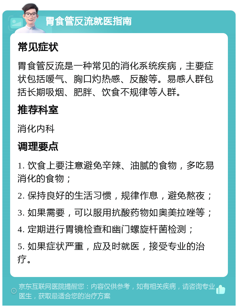 胃食管反流就医指南 常见症状 胃食管反流是一种常见的消化系统疾病，主要症状包括嗳气、胸口灼热感、反酸等。易感人群包括长期吸烟、肥胖、饮食不规律等人群。 推荐科室 消化内科 调理要点 1. 饮食上要注意避免辛辣、油腻的食物，多吃易消化的食物； 2. 保持良好的生活习惯，规律作息，避免熬夜； 3. 如果需要，可以服用抗酸药物如奥美拉唑等； 4. 定期进行胃镜检查和幽门螺旋杆菌检测； 5. 如果症状严重，应及时就医，接受专业的治疗。