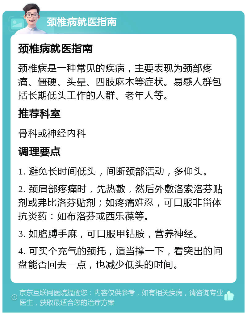 颈椎病就医指南 颈椎病就医指南 颈椎病是一种常见的疾病，主要表现为颈部疼痛、僵硬、头晕、四肢麻木等症状。易感人群包括长期低头工作的人群、老年人等。 推荐科室 骨科或神经内科 调理要点 1. 避免长时间低头，间断颈部活动，多仰头。 2. 颈肩部疼痛时，先热敷，然后外敷洛索洛芬贴剂或弗比洛芬贴剂；如疼痛难忍，可口服非甾体抗炎药：如布洛芬或西乐葆等。 3. 如胳膊手麻，可口服甲钴胺，营养神经。 4. 可买个充气的颈托，适当撑一下，看突出的间盘能否回去一点，也减少低头的时间。