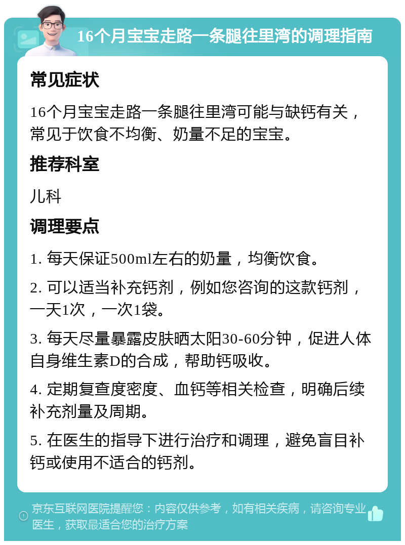 16个月宝宝走路一条腿往里湾的调理指南 常见症状 16个月宝宝走路一条腿往里湾可能与缺钙有关，常见于饮食不均衡、奶量不足的宝宝。 推荐科室 儿科 调理要点 1. 每天保证500ml左右的奶量，均衡饮食。 2. 可以适当补充钙剂，例如您咨询的这款钙剂，一天1次，一次1袋。 3. 每天尽量暴露皮肤晒太阳30-60分钟，促进人体自身维生素D的合成，帮助钙吸收。 4. 定期复查度密度、血钙等相关检查，明确后续补充剂量及周期。 5. 在医生的指导下进行治疗和调理，避免盲目补钙或使用不适合的钙剂。