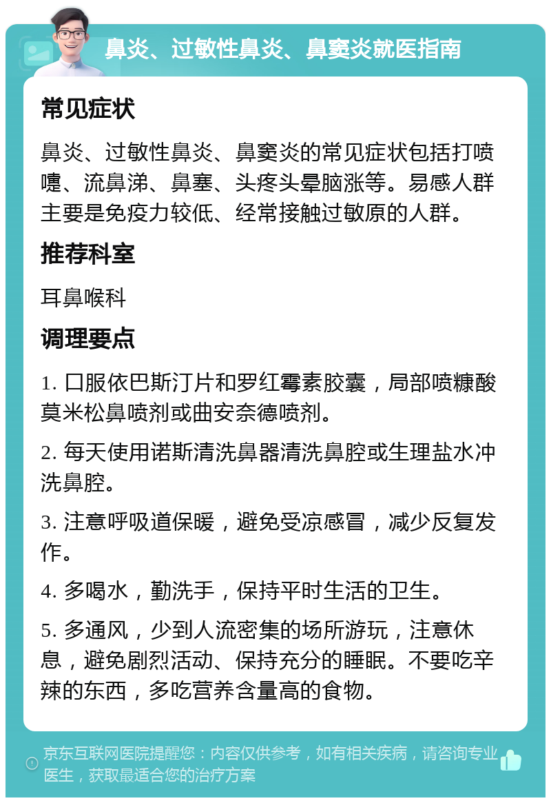 鼻炎、过敏性鼻炎、鼻窦炎就医指南 常见症状 鼻炎、过敏性鼻炎、鼻窦炎的常见症状包括打喷嚏、流鼻涕、鼻塞、头疼头晕脑涨等。易感人群主要是免疫力较低、经常接触过敏原的人群。 推荐科室 耳鼻喉科 调理要点 1. 口服依巴斯汀片和罗红霉素胶囊，局部喷糠酸莫米松鼻喷剂或曲安奈德喷剂。 2. 每天使用诺斯清洗鼻器清洗鼻腔或生理盐水冲洗鼻腔。 3. 注意呼吸道保暖，避免受凉感冒，减少反复发作。 4. 多喝水，勤洗手，保持平时生活的卫生。 5. 多通风，少到人流密集的场所游玩，注意休息，避免剧烈活动、保持充分的睡眠。不要吃辛辣的东西，多吃营养含量高的食物。