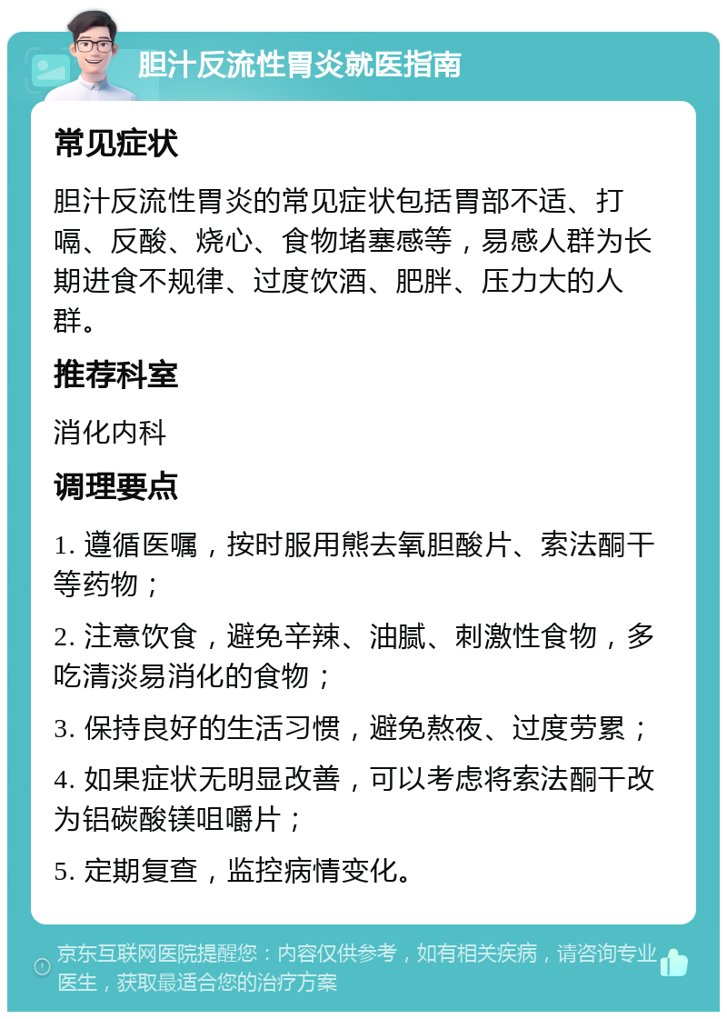 胆汁反流性胃炎就医指南 常见症状 胆汁反流性胃炎的常见症状包括胃部不适、打嗝、反酸、烧心、食物堵塞感等，易感人群为长期进食不规律、过度饮酒、肥胖、压力大的人群。 推荐科室 消化内科 调理要点 1. 遵循医嘱，按时服用熊去氧胆酸片、索法酮干等药物； 2. 注意饮食，避免辛辣、油腻、刺激性食物，多吃清淡易消化的食物； 3. 保持良好的生活习惯，避免熬夜、过度劳累； 4. 如果症状无明显改善，可以考虑将索法酮干改为铝碳酸镁咀嚼片； 5. 定期复查，监控病情变化。