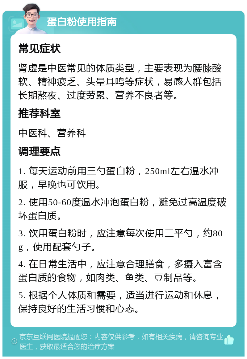 蛋白粉使用指南 常见症状 肾虚是中医常见的体质类型，主要表现为腰膝酸软、精神疲乏、头晕耳鸣等症状，易感人群包括长期熬夜、过度劳累、营养不良者等。 推荐科室 中医科、营养科 调理要点 1. 每天运动前用三勺蛋白粉，250ml左右温水冲服，早晚也可饮用。 2. 使用50-60度温水冲泡蛋白粉，避免过高温度破坏蛋白质。 3. 饮用蛋白粉时，应注意每次使用三平勺，约80g，使用配套勺子。 4. 在日常生活中，应注意合理膳食，多摄入富含蛋白质的食物，如肉类、鱼类、豆制品等。 5. 根据个人体质和需要，适当进行运动和休息，保持良好的生活习惯和心态。