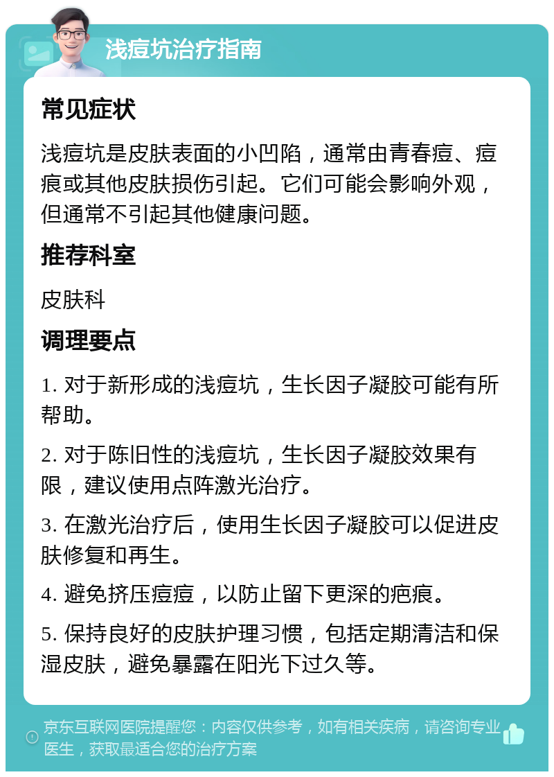 浅痘坑治疗指南 常见症状 浅痘坑是皮肤表面的小凹陷，通常由青春痘、痘痕或其他皮肤损伤引起。它们可能会影响外观，但通常不引起其他健康问题。 推荐科室 皮肤科 调理要点 1. 对于新形成的浅痘坑，生长因子凝胶可能有所帮助。 2. 对于陈旧性的浅痘坑，生长因子凝胶效果有限，建议使用点阵激光治疗。 3. 在激光治疗后，使用生长因子凝胶可以促进皮肤修复和再生。 4. 避免挤压痘痘，以防止留下更深的疤痕。 5. 保持良好的皮肤护理习惯，包括定期清洁和保湿皮肤，避免暴露在阳光下过久等。