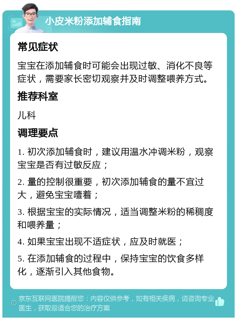 小皮米粉添加辅食指南 常见症状 宝宝在添加辅食时可能会出现过敏、消化不良等症状，需要家长密切观察并及时调整喂养方式。 推荐科室 儿科 调理要点 1. 初次添加辅食时，建议用温水冲调米粉，观察宝宝是否有过敏反应； 2. 量的控制很重要，初次添加辅食的量不宜过大，避免宝宝噎着； 3. 根据宝宝的实际情况，适当调整米粉的稀稠度和喂养量； 4. 如果宝宝出现不适症状，应及时就医； 5. 在添加辅食的过程中，保持宝宝的饮食多样化，逐渐引入其他食物。